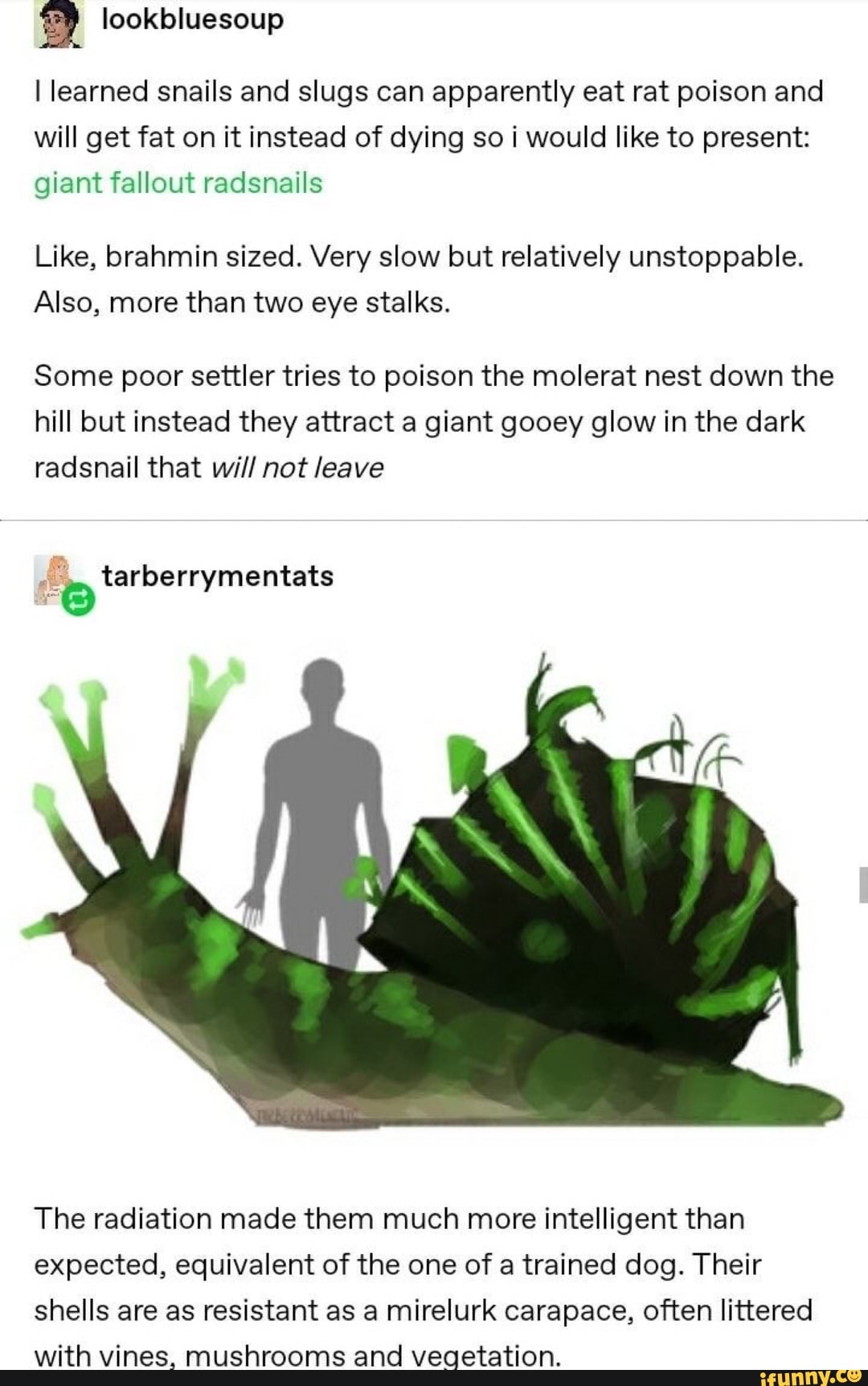 I learned snails and slugs can apparently eat rat poison and will get fat on it instead of dying so i would like to present: giant fallout radsnails
Like, brahmin sized. Very slow but relatively unstoppable.
Also, more than two eye stalks.
Some poor settler tries to poison the molerat nest down the hill but instead they attract a giant gooey glow in the dark radsnail that will not leave
tarberrymentats
The radiation made them much more intelligent than expected, equivalent of the one of a trained dog. Their shells are as resistant as a mirelurk carapace, often littered with vines, mushrooms and vegetation.