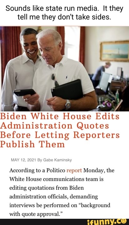 Sounds like state run media. It they tell me they don't take sides.
WW!
Biden White House Edits
Administration Quotes
Before Letting Reporters
Publish Them
MAY 12, 2021 By Gabe Kaminsky
According to a Politico report Monday, the
White House communications team is editing quotations from Biden administration officials, demanding interviews be performed on "background with quote approval."