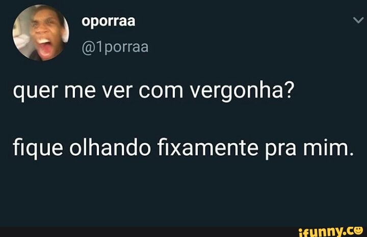 quer me ver com vergonha?
fique olhando fixamente pra mim.