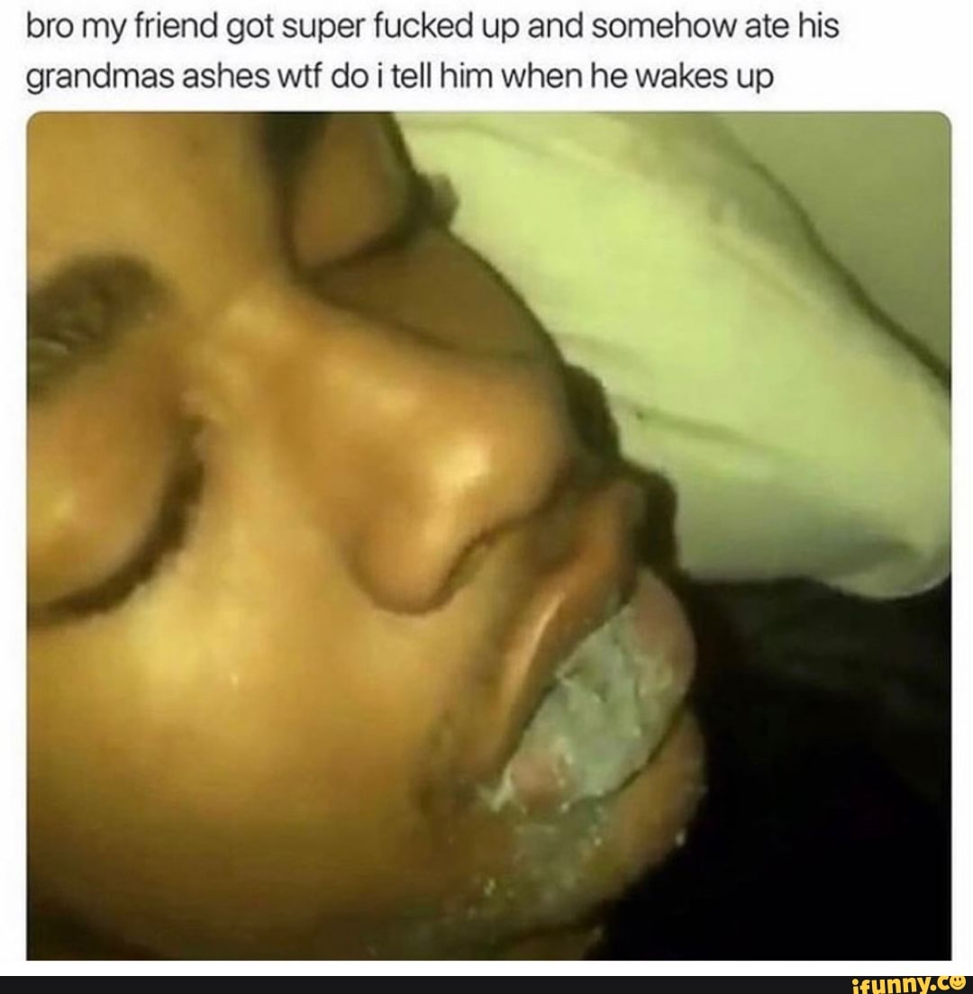 bro my friend got super fucked up and somehow ate his
grandmas ashes wif do i tell him when he wakes up