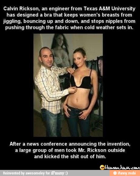 Calvin Rickson, an engineer from Texas A&M University
has designed a bra that keeps women's breasts from
jiggling, bouncing up and down, and stops nipples from
pushing through the fabric when cold weather sets in.
After a news conference announcing the invention,
a large group of men took Mr. Rickson outside
and kicked the shit out of him.
Olbunror Jimik.con