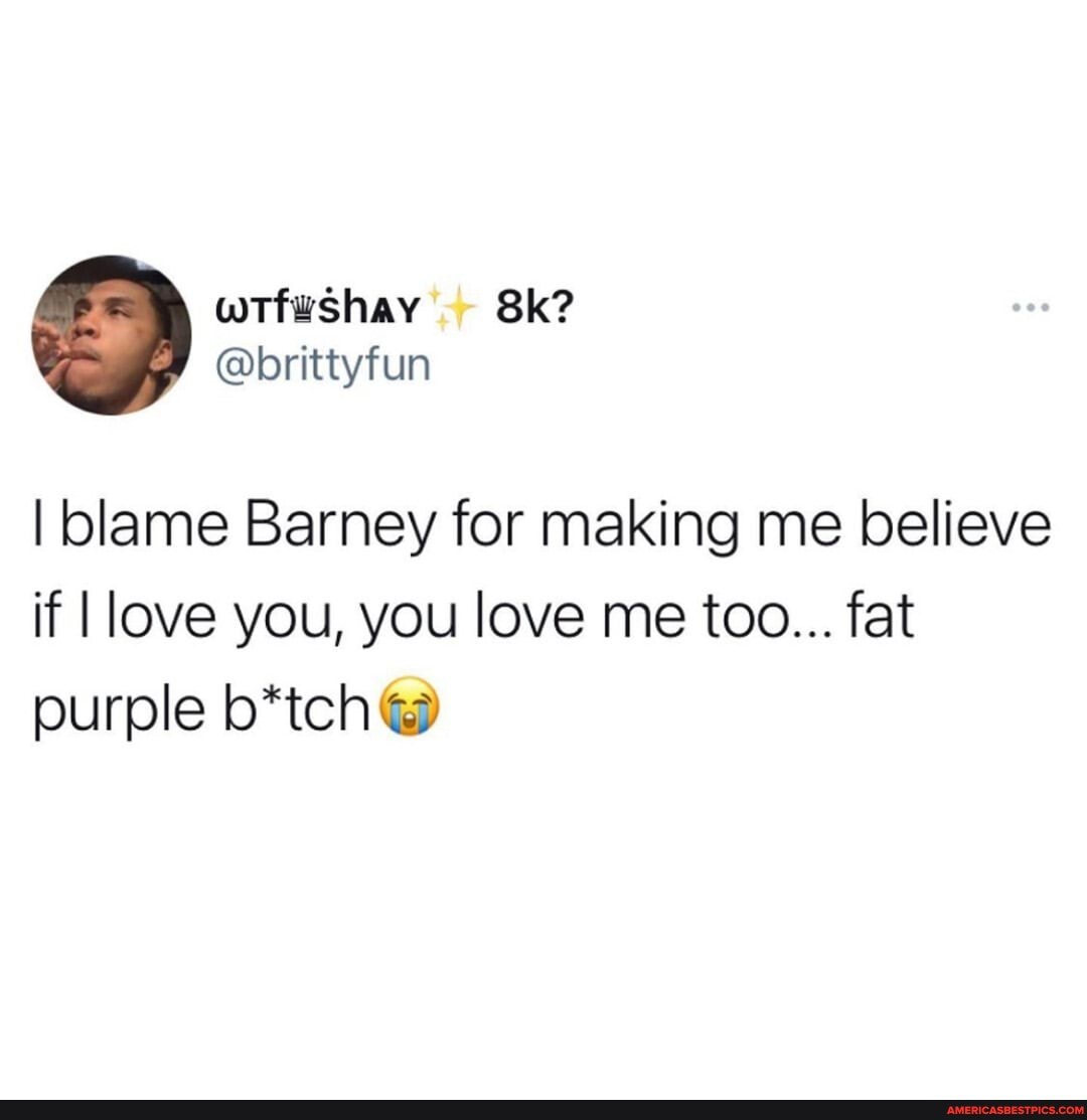 I blame Barney for making me believe if love you, you love me too... fat purple b*tch)