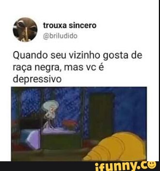 Quando seu vizinho gosta de
raça negra, mas vc é
depressivo