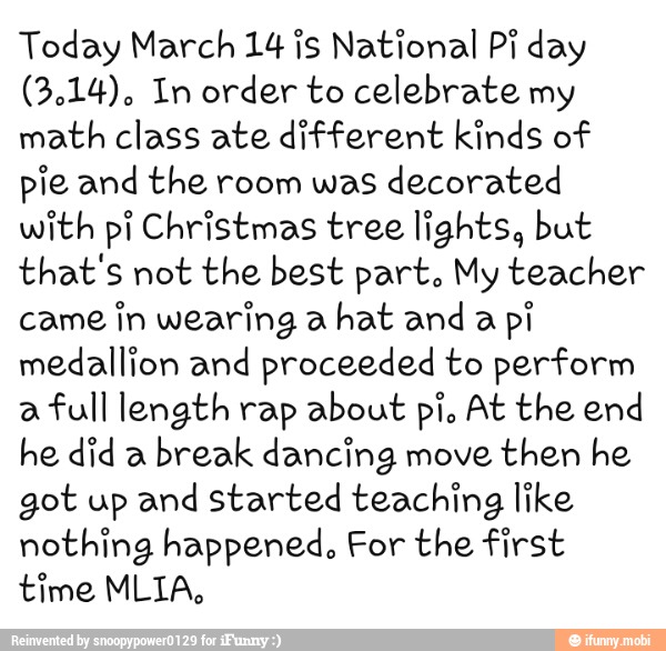 Today March 14 is National Pi day
(3.14). In order to celebrate my
math class ate different kinds of
pie and the room was decorated
with pi Christmas tree lights, but
that's not the best part. My teacher
came
in wearing a
hat and a
pi
medallion and proceeded to perform
a
full length rap about pi. At the end
he did a
break dancing move then he
got up and started teaching like
nothing happened. For the first
time MLIA,
