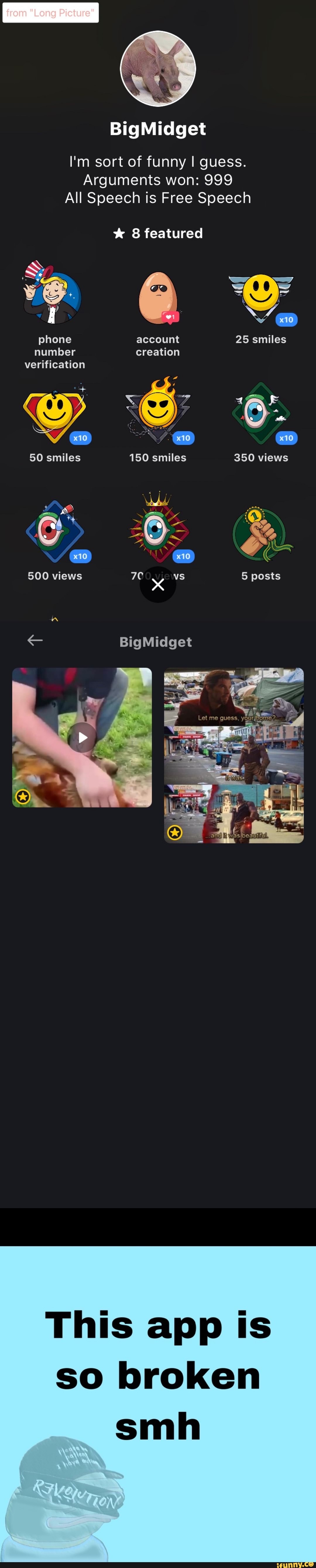 from "Long Picture"
I'm sort of funny I guess.
Arguments won: 999
All Speech is Free Speech
* 8 featured
Ye phone account 25 smiles
number creation verification
& &
50 smiles 150 smiles 350 views
500 views vs 5 posts
< BigMidget
This app Is so broken
smh