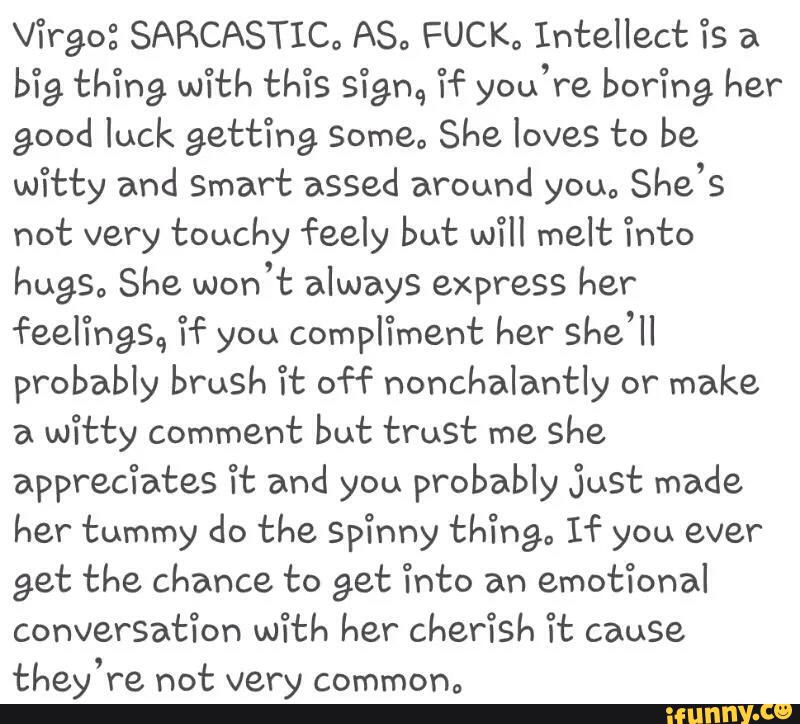 [fig thing. With thªis sign., “Hª you're boring her
good luck getting Somea She loves to be
witty and Smart assed around young
She’s
not very touchy feely but will melt i’nto
hugsa She won’t always express her
feel‘l'hg'sq if you compfiment her she’ll
probably brush H: off nonchalantly or
make
a
witty comment but trust me she
apprec‘ia’ces “H: and you probably Just made
her tummy do the SpYnny thingº If you ever
get the chance to get 'I’nto an
emot‘l’onal
conversatíon with her cherish Tt cause
they’re not very commºnº