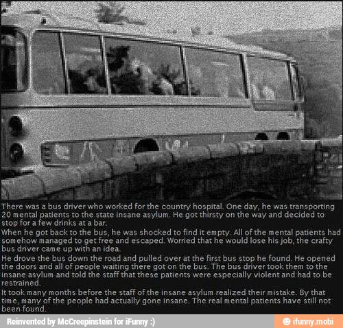 There bus driver who worked for the hospital. One day, he
20 mental patients to the state insane asylum. He got thirsty on
the way and decided to
stop for a few drinks ata bar.
When he back to the bus, he shocked find All of the mental had
A
insane
asylum and told the staff that these patients were
especially violent and had to be
eri
It took many months before the staff of the insane
asylum realized their mistake. By that
gine, many ofthe people had actully The real mental have stil