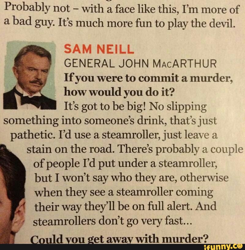 Probably not
-
with 21 face like this, I’m more of
a
bad guy. It’s much more
fun to play the devil.
S A M N E I L L
GENERAL JOHN MACARTHUR
If you were to commit a
murder,
how would you do it?
It’s got to be big! No slipping
something into someone’s drink, that’s just
pathetic. I’d use a
Steamroller, just leave a
stain on
the road. There’s probably a
couple
of people I’d put under a
steamroller,
but I won’t say who they are, otherwise
when they see a
steamroller coming
their way they’ll be on
full alert. And
steamrollers don’t go very fast...
Could vou Eet away
with murder?