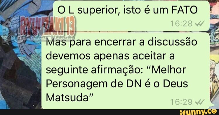 4
OL superior,
isto é
um FATO
es
Mas para encerrar a discussão
devemos apenas aceitar a
seguinte afirmação: "Melhor
Personagem de DN é o Deus
A
Matsuda"
V