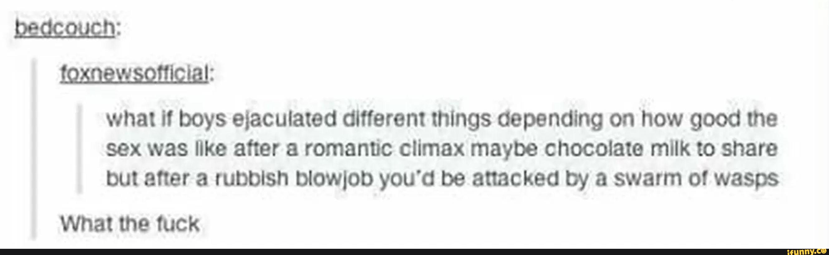 mm:
what " boys ejaculated different things depending on how good me
sex was Ilka after & romantic climax maybe chocolate mllk to share
but after a rubbish blowlot) you'd be attacked by a swarm ol wasps
What the tuck