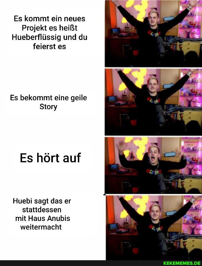 Es kommt ein neues
Projekt es heißt
Hueberflüssig und du feierst es
Es bekommt eine geile
Story
Es hört auf
Huebi sagt das er stattdessen mit Haus Anubis weitermacht