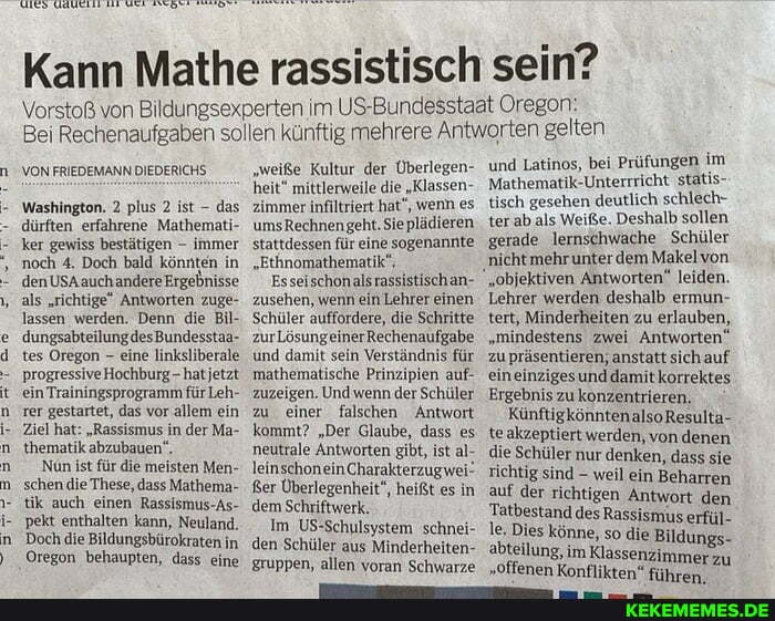 Kann Mathe rassistisch sein?
Vorstoß von Bildungsexperten im US-Bundesstaat Oregon:
Bei Rechenaufgaben sollen künftig mehrere Antworten gelten
VON FRIEDEMANN DIEDERICHS
Washington. 2 plus 2 ist - das dürften erfahrene Mathemati-, ker gewiss bestätigen - immer noch 4. Doch bald könnten in den such Ergebnisse als "richtige" Antworten zuge- lassen werden. Denn die Bil- dungsabteilungdesBundesstaa- tes Oregon - eine linksliberale
Hochburg hat jetzt ein Trainingsprogramm für Leh- ter gestartet, das vor allem ein
Ziel hat: "Rassismus in der Ma- thematik abzubauen",
'Nün ist für die meisten Men- schen die These, dass Mathema- tik auch einen Rassismus-As- pekt enthalten kann, Neuland.
Doch die Bildungsbürokraten in
Oregon behaupten, dass eine
"weiße Kultur der Überlegen- heit" mittlerweile die "Klassen- zimmer infiltriert hat", wenn es umsRechnengeht. Sieplädieren stattdessen für eine sogenannte
"Ethnomathematik",
Esseischonalsrassistischan- zusehen, wenn ein Lehrer einen
Schüler auffordere, die Schritte zur und damit sein Verständnis für mathematische Prinzipien auf- zuzeigen. Und wenn der Schüler zu einer falschen Antwort kommt? "Der Glaube, dass es neutrale Antworten gibt, ist al- leinschoneinCharakterzugwei
'Ker Überlegenheit", heißt es in dem Schriftwerk.
Im US-Schulsystem schnei- den Schüler aus Minderheiten- gruppen, allen voran Schwarze
und Latinos, bei Prüfungen im
Mathematik-Unterrricht statis- tisch gesehen deutlich schlech- ter ab .als Weiße. Deshalb sollen
'gerade lernschwache Schüler nicht mehrunter dem Makel von
"objektiven Antworten" leiden.
Lehrer werden deshalb ermun- tert, Minderheiten zu erlauben,
"mindestens zwei Antworten" zu präsentieren; anstatt sich auf eineinzigesunddamitkorrektes
Ergebnis zu konzentrieren.
KünftigkönntenalsoResulta- te akzeptiert werden, von denen die Schüler nur denken, dass sie richtig sind - weil ein Beharren auf der richtigen Antwort den
Tatbestand des Rassismus erfül-
Dies könne, so die Bildungs- abteilung, im Klassenzii
"offenen abteilung, im Klassenzimmerzu