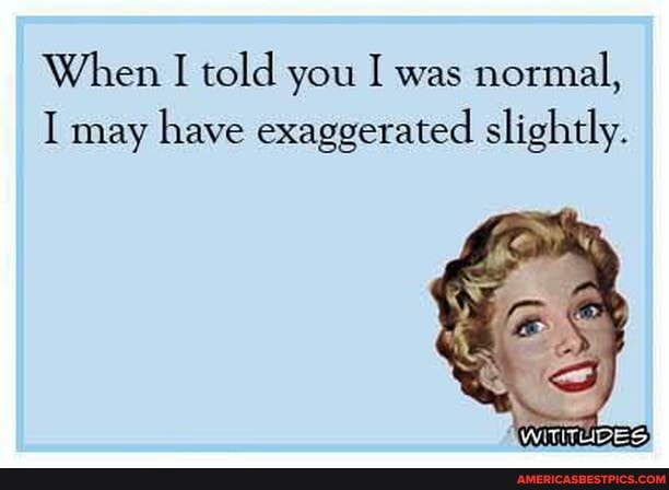 When I told you I was normal,
I may have exaggerated slightly.