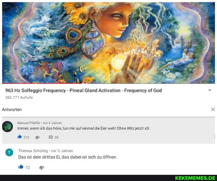 963 Hz Solfeggio Frequency - Pineal Gland Activation - Frequency of God
Antworten
Manuel Pfeiffer vor 4 Jahren
Immer, wenn ich das höre, tun mir auf einmal die Eier wehl Ohne Witz jetzt! xD
was
Theresa
än ma
ttig vor 3 Jahren
Das ist dein drittes Ei, das dabei ist sich zu öffnen,