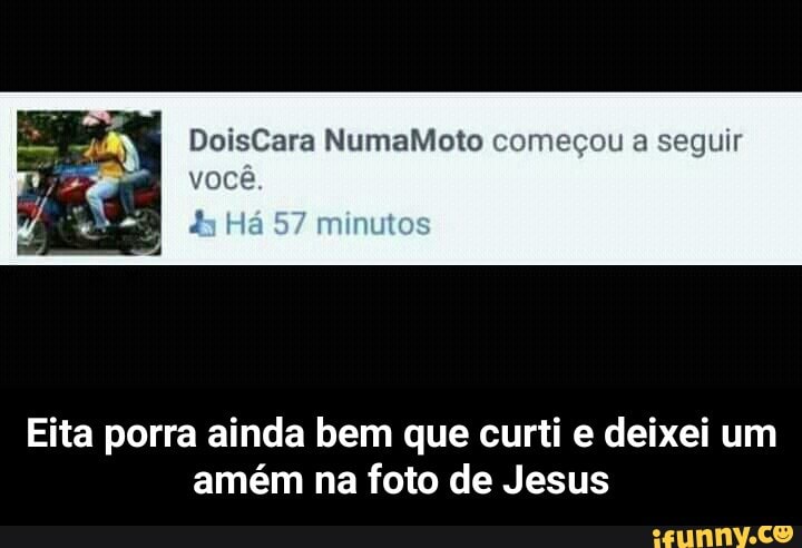 DoisCara NumaMoto começou a seguir
voce
Eita porra ainda bem que curti e deixei um
amém na foto de Jesus - Eita porra ainda bem que curti e deixei um amém na foto de Jesus