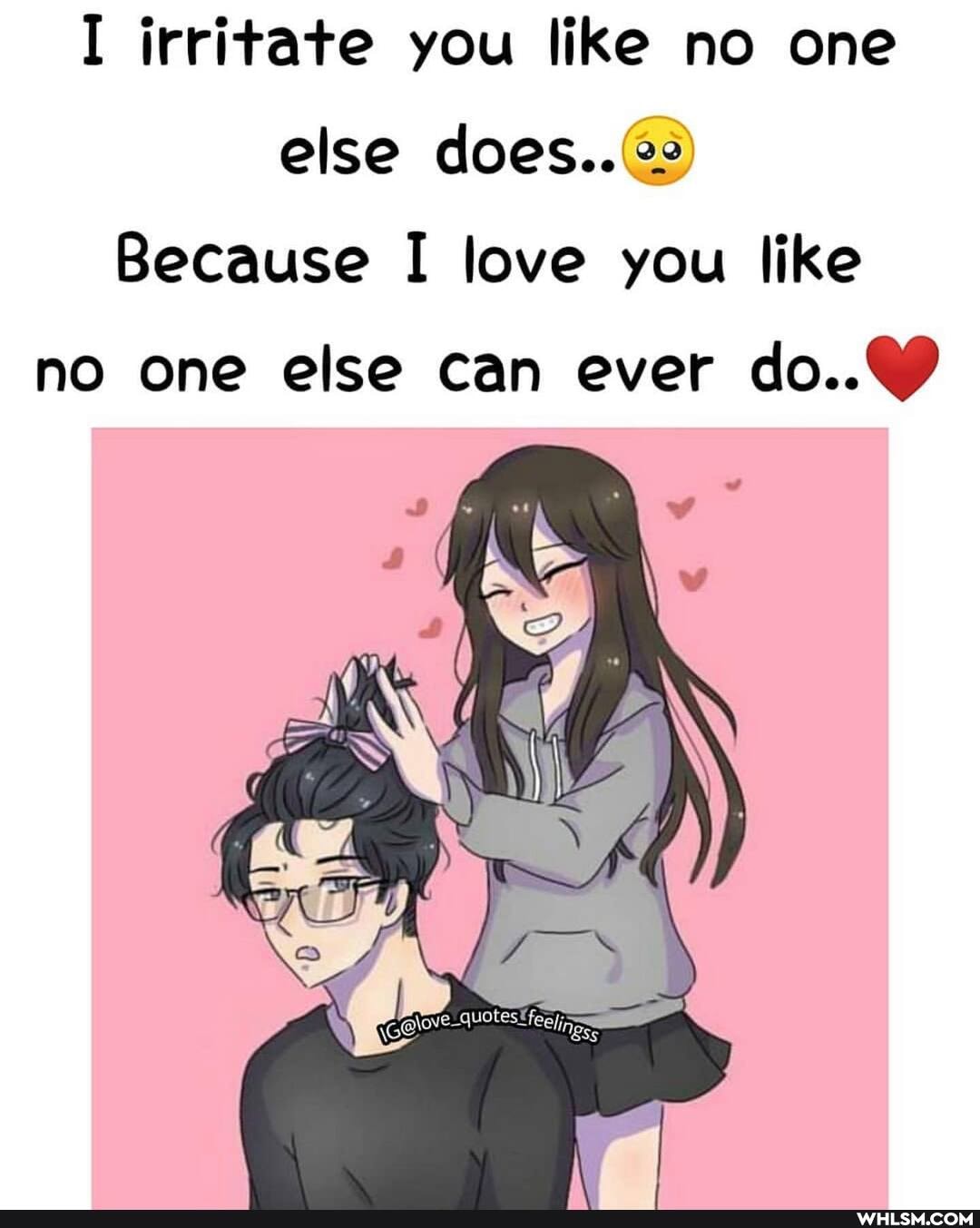 I irritate you like no one else does..
Because I love you like no one else can ever
