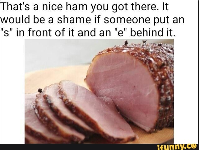 Hats A Nice Ham You Got There It Ould Be A Shame If Someone Put An S