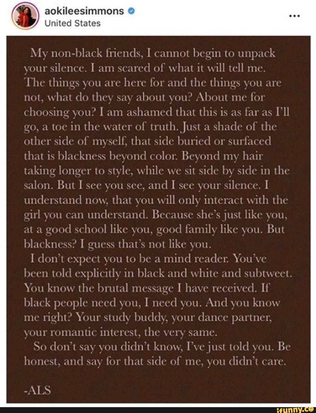 aokileesimmons United States
My non-black friends, I cannot
begin to
unpack
your
silence. I am
scared of what it will tell me.
Che things you are
here for and
the things you are
not,
what do they say about you? About me fo1
choosing you? I am
ashamed that this is as far as
ll
go, a toe in the water of truth. Just a
shade of the
other side of myself, that side buried or
surfaced
that is blackness beyond color. Beyond my hair
taking longer to style, while we
sit side by side in the
salon. But I see you see, and
I see your
silence. I
understand now, that you
will only interact with the
girl you can
understand. Because she's just like you,
at a good
school like you, good
family like you. But
blackness? I guess
that's not like you.
I don't expect you to be a
mind reader. You've
been told explicitly in
black and white and subtweet.
You know the brutal message
I have received. If
black people need you,
I need you. And you know
me
right? Your study buddy, your
dance partner,
your
romantic interest, the very same.
So don't say you didn't know, I've just told you Be
honest, and
say for that side of me, you
didn't care.