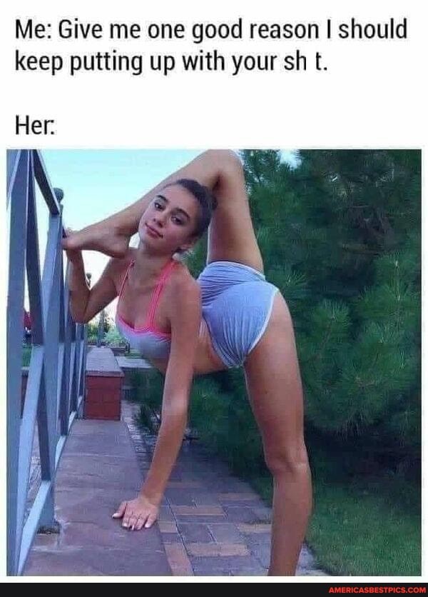 Me: Give me one good reason I should keep putting up with your sh t.