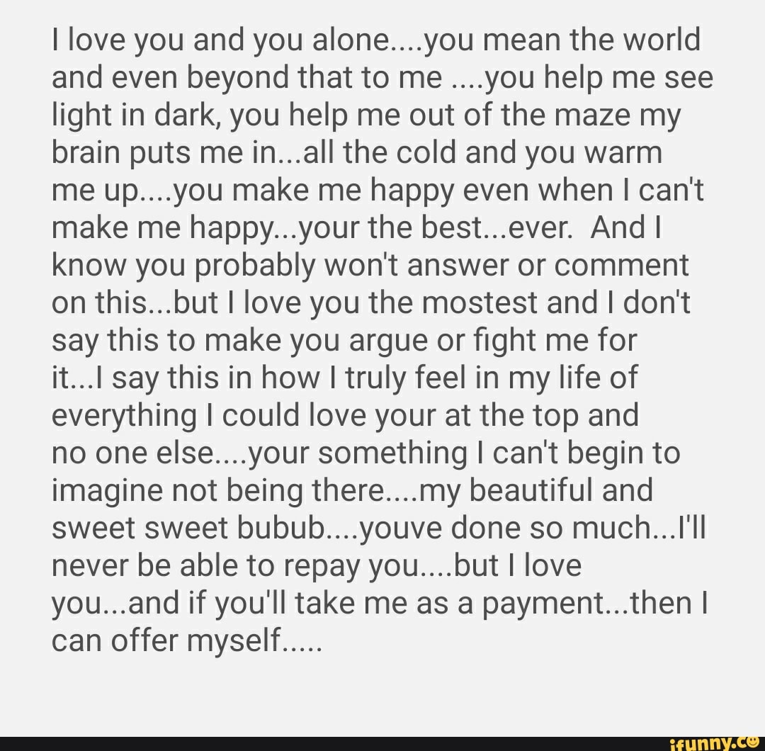 I love you and you alone....you mean the world and even beyond that to