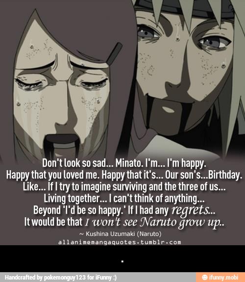 Happy that you loved me. Happy that it's... Our son's...Birthday.
Like... If I try to imagine surviving and the three of us...
Living together... I can't think of anything...
Beyond 'I'd be so happy.' If had any regrets...
Itwoutd be that 7 won't see Naruto grow up..
Kushina Uzumaki (Naruto)
allanimemangaquotes.tumbir-com - .