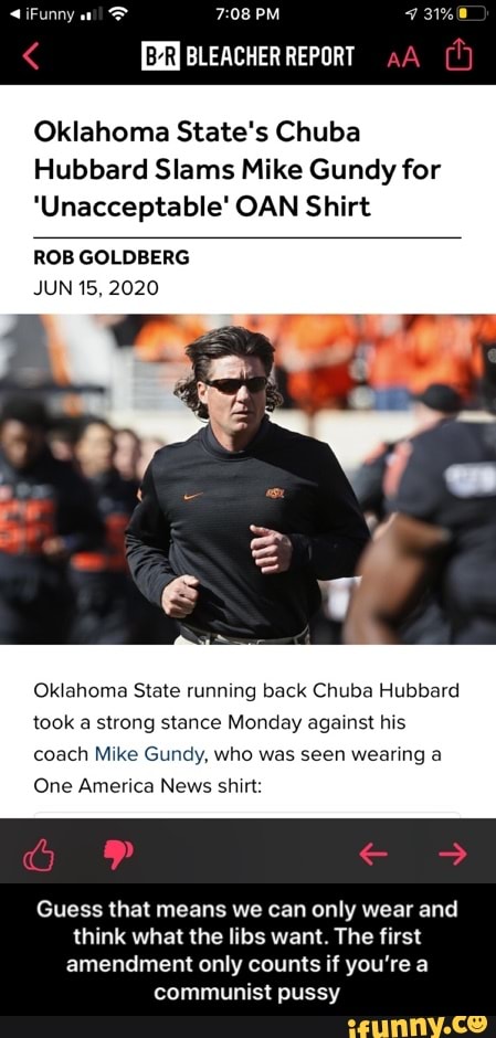 Oklahoma State's Chuba
Hubbard Slams Mike Gundy for
'Unacceptable' OAN Shirt
ROB GOLDBERG
JUN 15, 2020
Oklahoma State running back Chuba Hubbard
took a strong stance Monday against his
coach Mike Gundy, who was seen wearing a
One America News shirt:
Guess that means we can only wear and
think what the libs want. The first
amendment only counts if you're a
communist pussy - Guess that means we can only wear and think what the libs want. The first amendment only counts if you’re a communist pussy
