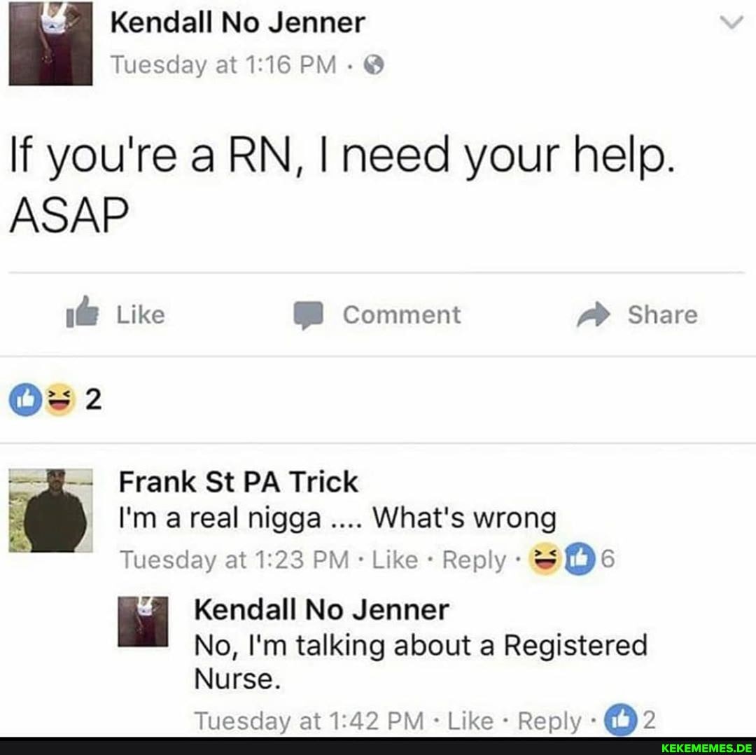 Kendall No Jenner
Tuesday at PM - @
If you're a RN, I need your help.
ASAP
1@ Like Comment Share
Ow 2
Frank St PA Trick
I'm a real nigga What's wrong
Tuesday at PM Like Reply Os
Kendall No Jenner
No, I'm talking about a Registered
Nurse.
Tiiaeday At PRA ik Ranly's