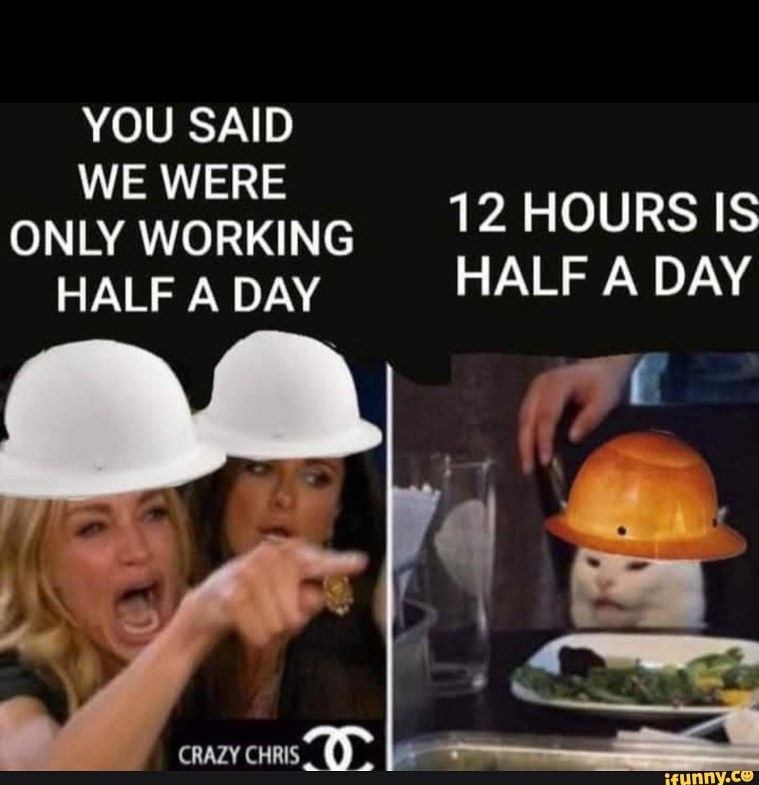 YOU SAID WE WERE ONLY WORKING 12 HOURS IS HALF A DAY HALF A DAY CRAZY