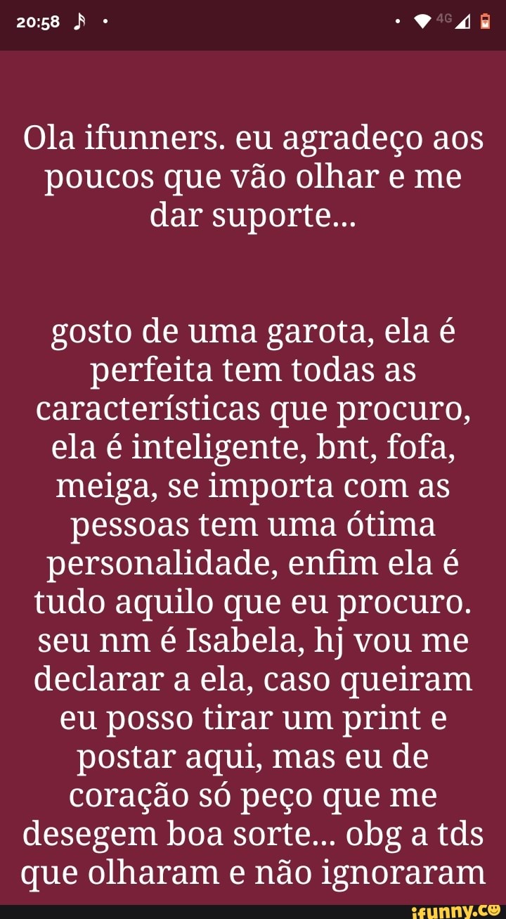 Ola ifunners. eu agradeço aos poucos que vão olhar e me dar suporte...
gosto de uma garota, ela é perfeita tem todas as características que procuro, ela é inteligente, bnt, fofa, meiga, se importa com as pessoas tem uma ótima personalidade, enfim ela é tudo aquilo que eu procuro.
seu nm é Isabela, hj vou me declarar a ela, caso queiram eu posso tirar um print e postar aqui, mas eu de coração só peço que me desegem boa sorte... obg a tds que olharam e não ignoraram