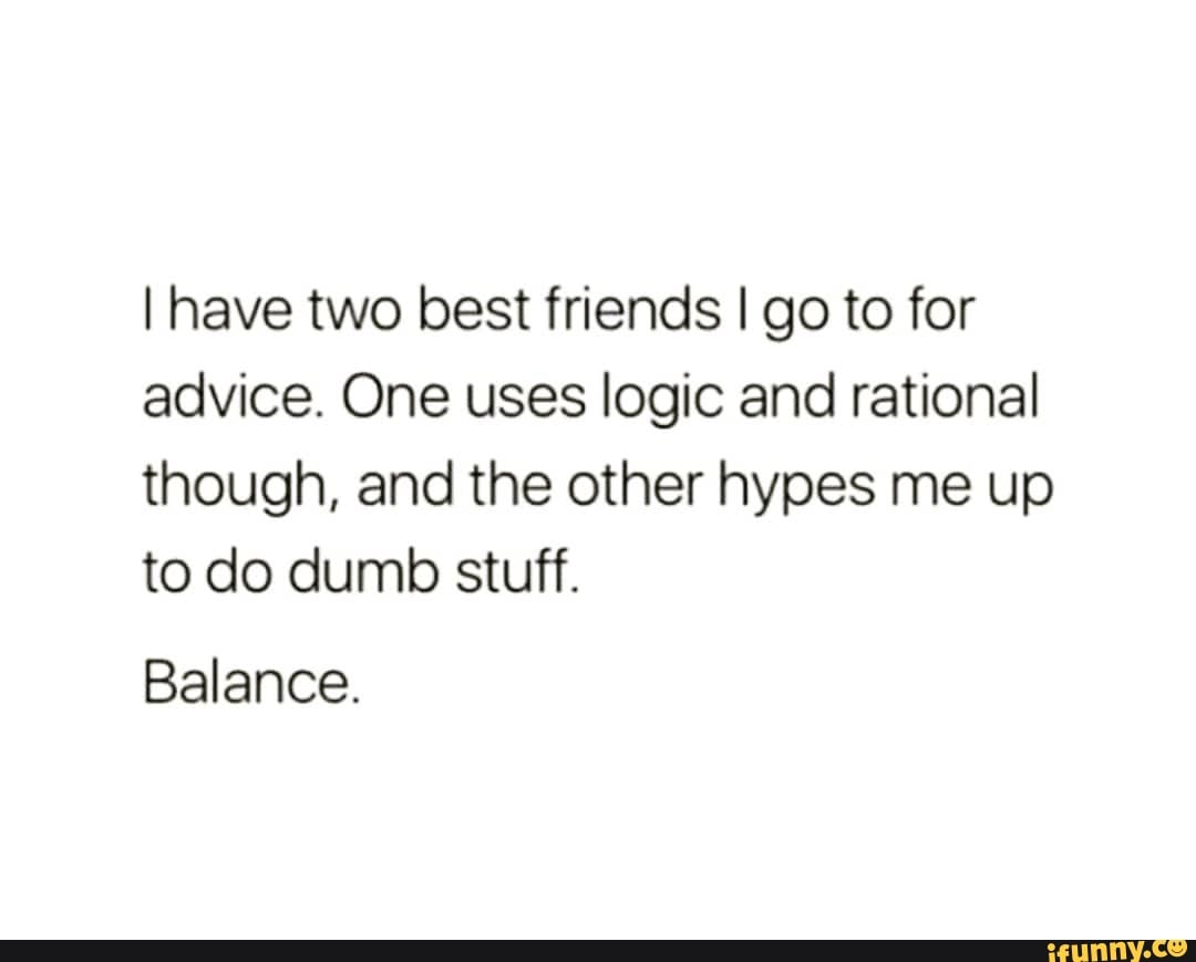 I have two best friends I go to for advice. One uses logic and rational though, and the other hypes me up to do dumb stuff.
Balance.
