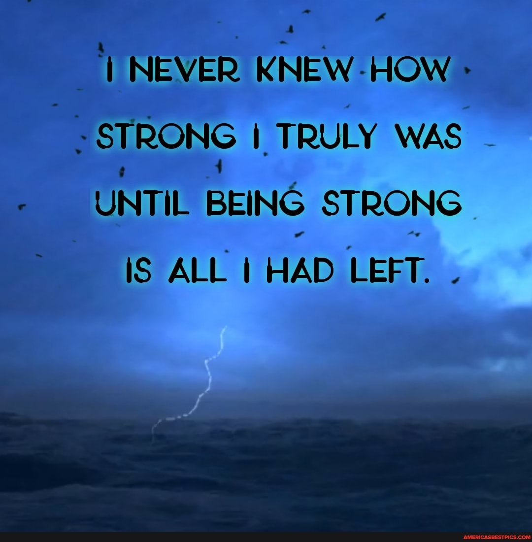 NEVER KNEW HOW STRONG I TRULY WAS UNTIL BEING STRONG
IS ALL HAD LEFT.
