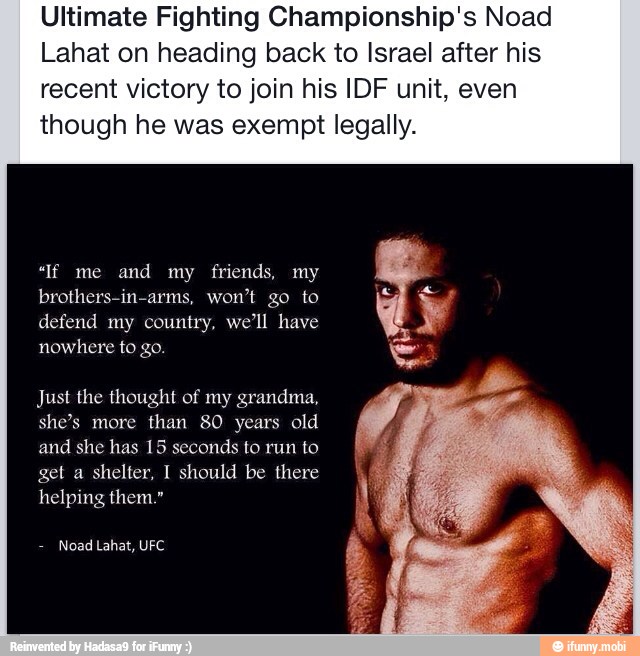 Ultimate Fighting Championship's Noad
Lahat on heading back to Israel after his
recent victory to join his IDF unit, even
though he was exempt legally.
defend my country, we'll have
nowhere to go.
Just the thought of my grandma,
years
and she has 15 seconds to run to