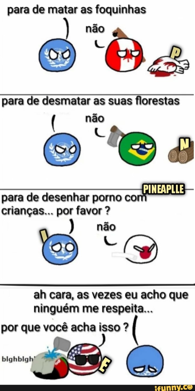 para de matar as foquinhas
para de desmatar as suas florestas
para de desenhar porno
crianças... por favor ah cara, as vezes eu acho que
ninguém me respeita...
por que você acha isso