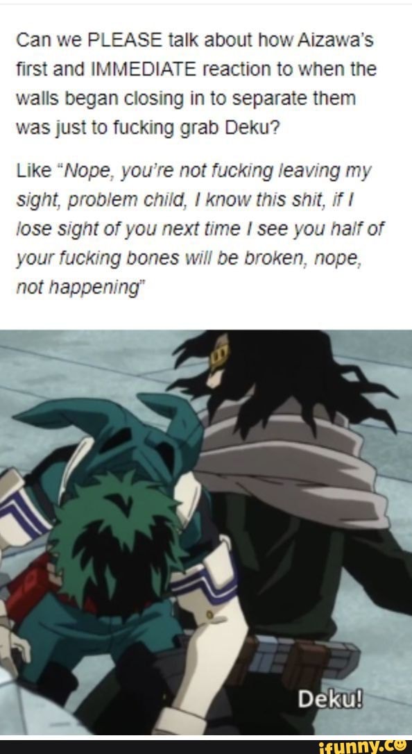 Can we PLEASE talk about how Aizawa's first and IMMEDIATE reaction to when the walls began closing in to separate them was just to fucking grab Deku?
Like "Nope, you're not fucking leaving my sight, problem child, I know this shit, if lose sight of you next time I see you half of your fucking bones will be broken, nope not happening"
