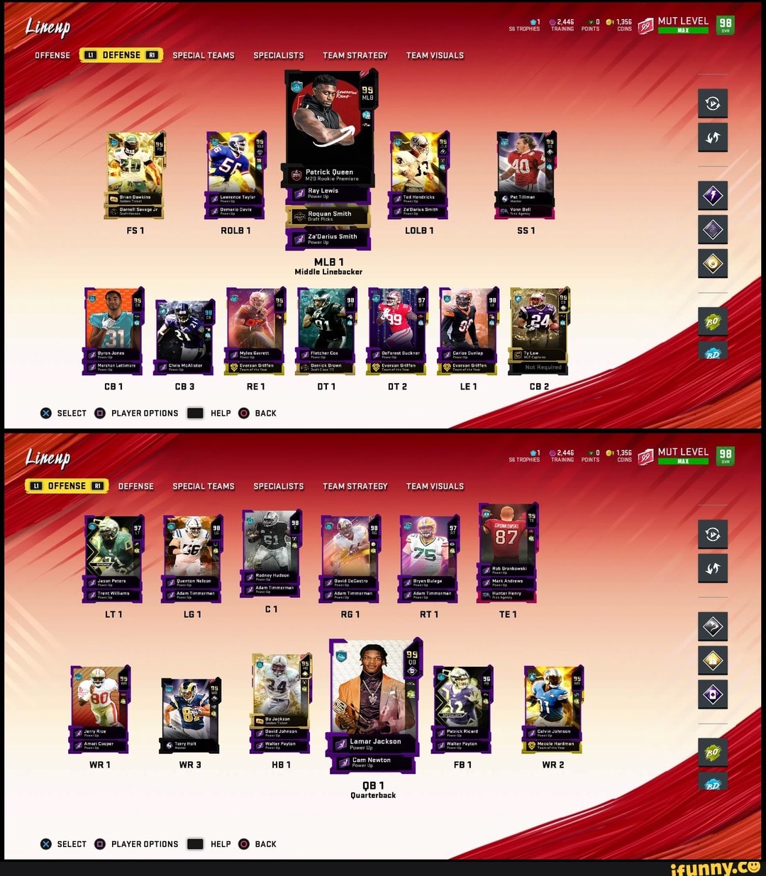 ECIAL TEAMS
SPECIAL TEAMS
Trent Williams, Adam Timmerman
fi derry Rice
SPECIALISTS
TEAM STRATEGY TEAM VISUALS
atrick Queen
20 Rookie Premiere
Ray Lewis
Pawer lip
Draft Pieks
Za'Darius Smith
Power
MLB 1
SPECIALISTS
Bavid Jonnson
BeForest Buckner Satlos Dunlap
Everson Gritfen Everson Gritfen
TEAM STRATEGY TEAM VISUALS
Bryan Bulage
Mlam Timmerman
Lamar Jackson eower up
Cam Newton
@B op
@1 2,446 1,356
SG TROPHIES TRAINING POINTS COINS
@1 @y 1,356
SG TROPHIES TRAINING POINTS COINS
Hunter Henry
MUT LEVEL {gg
MAX ovR
MUTLEVEL Z MAX ovR