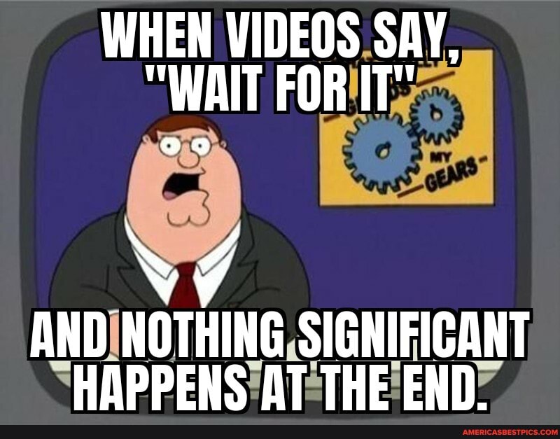 WHEN VIDEOS SAY,
"WAIT FOR IT"
N 4
AND NOTHING SIGNIFICANT HAPPENS AT THE END.