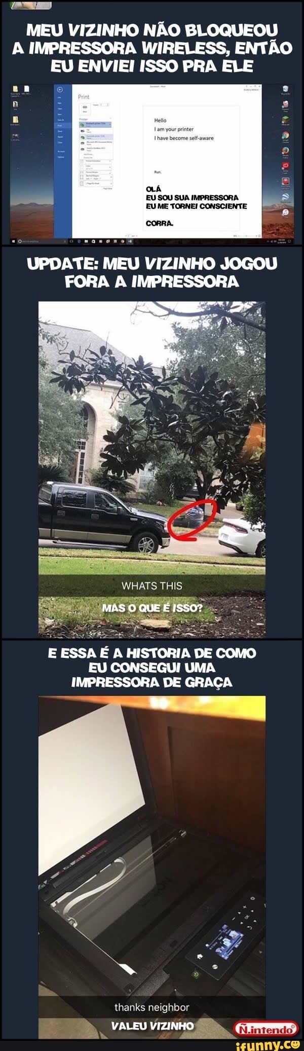 MEU VIZINHO NÃO BLOQUEOU A IMPRESSORA WIRELESS, ENTÃO EU ENVIEI ISSO PRA ELE
OLÁ
CORRA.
EU SOU SUA IMPRESSORA.
EUME TORNEI CONSCIENTE
UPDATE: MEU VIZINHO JOGOU FORA A IMPRESSORA
MAS QUE
E ESSA ÉA HISTORIA DE como
EU CONSEGUI UMA IMPRESSORA DE GRAÇA
thanks neighbor
VALEU VIZINHO:
Nintendo