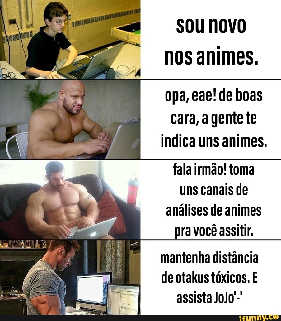 sou novo
nos animes.
opa, eae! de boas
cara, a gente te
indica uns animes.
fala irmão! toma
uns canais de
análises de animes
pra você assitir.
mantenha distância
de otakus tóxicos. E
assista JoJo'-'
