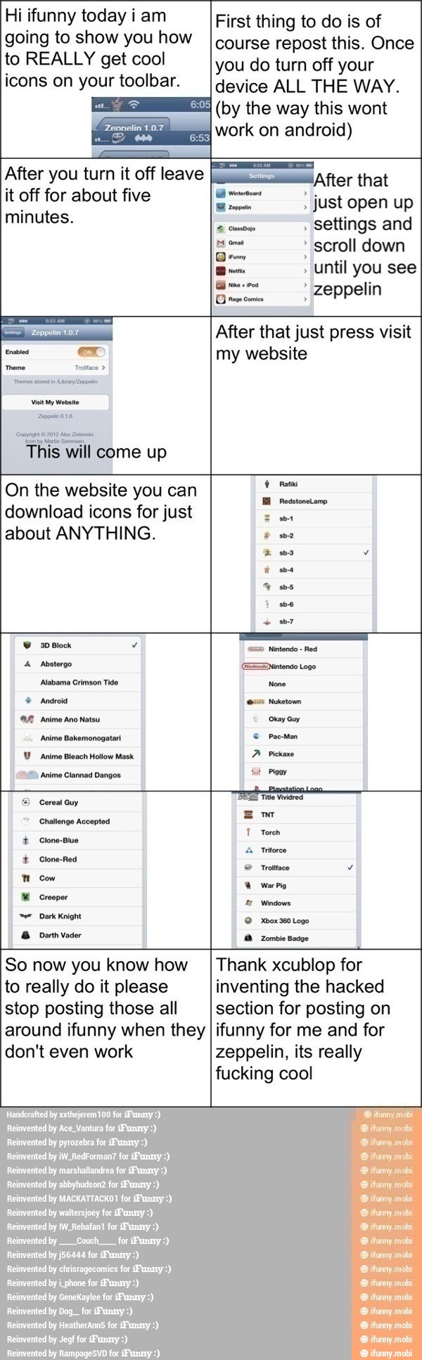 Hi ifunny today i am
going to show you how
to REALLY get cool
icons on your toolbar.
it off for about five
minutes.
Trottce opp ©2012 e Zar
This will come up
After you turn it off leave I
First thing to do is of
course repost this. Once
you do turn off your
device ALL THE WAY.
(by the way this wont ¡After that
settings and
c= scroll down
I
until you
mm zeppelin
After that just press visit
my website
On the website you can
download icons for just
about ANYTHING.
"597 Anime Clannad Dangos