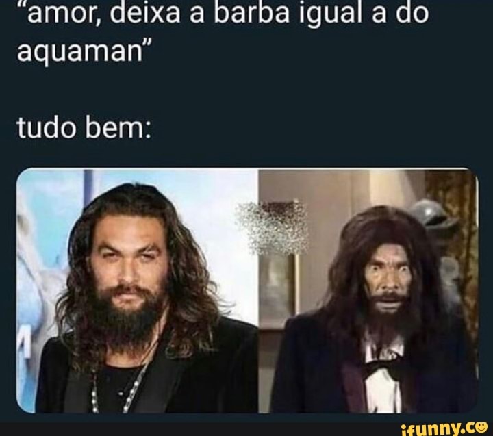 "amor, deixa a barba igual a do
aquaman"
tudo bem: