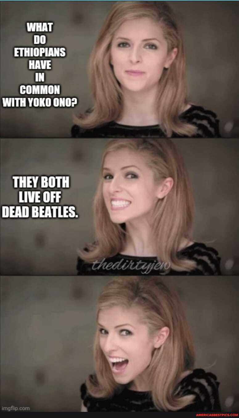 WHAT ETHIOPIANS HAVE IN COMMON WITH YOKO ONO?
THEY BOTH LIVE OFF DEAD BEATLES.