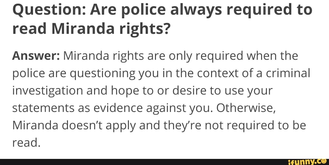 Question: Are police always required to
read Miranda rights?
Answer: Miranda rights are only required when the
police are questioning you in the context of a criminal
investigation and hope to or desire to use your
statements as evidence against you. Otherwise,
Miranda doesn't apply and they're not required to be
read.