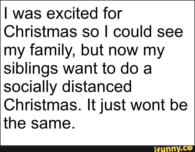 I was excited for
Christmas so I could see my family, but now my siblings want to do a socially distanced
Christmas. It just wont be the same.