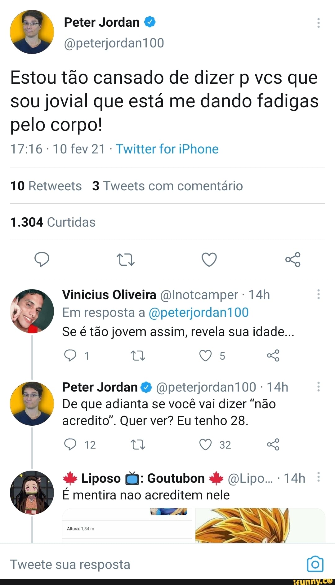 Estou tão cansado de dizer p vcs que sou jovial que está me dando fadigas pelo corpo!
10 fev 21 Twitter for iPhone
10 Retweets 3 Tweets com comentário
1.304 Curtidas
Vinicius Oliveira Olnoicamper -
Em resposta a (Qpeterjordan100
Se é tão jovem assim, revela sua idade...
Es Peter Jordan (Opeterjordan100 -
I I De que adianta se você vai dizer "não acredito". Quer ver? Eu tenho 28.
12 32
Liposo Bj: Goutubon (DLipo...
É mentira nao acreditem nele
NE )
Tweete sua resposta