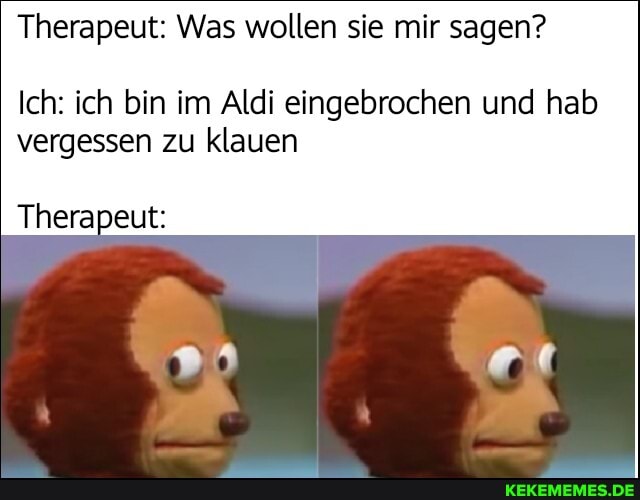 Therapeut: Was wollen sie mir sagen?
Ich: ich bin im Aldi eingebrochen und hab
vergessen zu klauen
Therapeut: