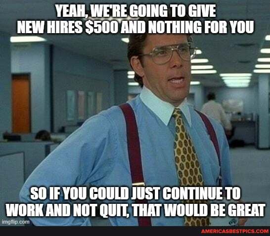 YEAH, WE'RE GOING TO GIVE NEW HIRES $500 AND NOTHING FOR YOU
SO IF YOU COULD JUST CONTINUE TO WORK AND NOT OUT THAT WOULD RE GREAT