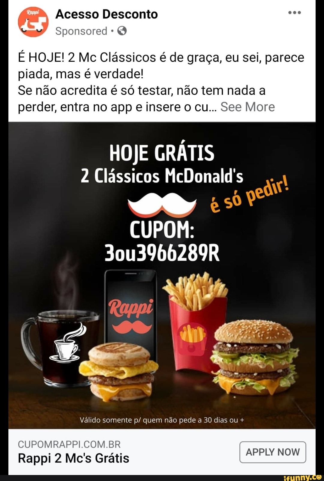Acesso Desconto
É HOJE! 2 Mc Clássicos é de graça, eu sei, parece
piada, mas é verdade!
Se não acredita é só testar, não tem nada a perder, entra no app e insere o cu... See More
HOJE GRÁTIS
2 Clássicos McDonald's
SO sê qe
CUPOM:
30u3966289R
Válido somente p/ quem não pede a 30 dias ou +
APPLY NOW
CUPOMRAPPI.COM.BR
Rappi 2 Mc's Grátis