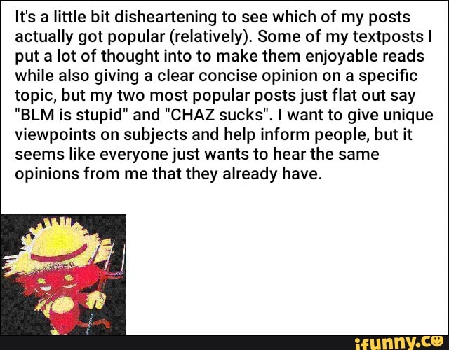 It's a little bit disheartening to see which of my posts
actually got popular (relatively). Some of my textposts I
put a lot of thought into to make them enjoyable reads
while also giving a clear concise opinion on a specific
topic, but my two most popular posts just flat out say
"BLM is stupid" and "CHAZ sucks". I want to give unique
viewpoints on subjects and help inform people, but it
seems like everyone just wants to hear the same
opinions from me that they already have.