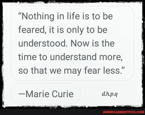 "Nothing in life is to be feared, it is only to be understood. Now is the
time to understand more, so that we may fear less."
-Marie Curie