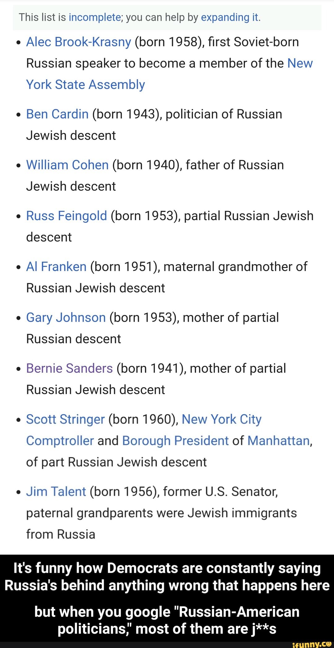 This list is incomplete; you can help by expanding it.
e
Alec Brook-Krasny (born 1958), first Soviet-born
Russian speaker to become a member of the New
York State Assembly
e
Ben Cardin (born 1943), politician of Russian
Jewish descent
e
William Cohen (born 1940), father of Russian
Jewish descent
e
Russ Feingold (born 1953), partial Russian Jewish
descent
e
Al Franken (born 1951), maternal grandmother of
Russian Jewish descent
e
Gary Johnson (born 1953), mother of partial
Russian descent
e
Bernie Sanders (born 1941), mother of partial
Russian Jewish descent
Scott Stringer (born 1960), New York City
Comptroller and Borough President of Manhattan,
of part Russian Jewish descent
e
Jim Talent (born 1956), former U.S. Senator,
paternal grandparents were Jewish immigrants
from Russia
It's funny how Democrats are constantly saying
Russia's behind anything wrong that happens here
but when you google "Russian-American
politicians,' most of them are j**s - but when you google "Russian-American politicians," most of them are j**s